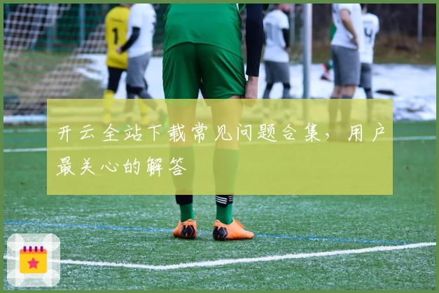 开云全站下载常见问题合集，用户最关心的解答