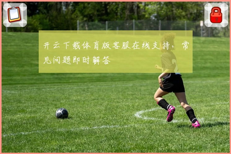 开云下载体育版客服在线支持，常见问题即时解答