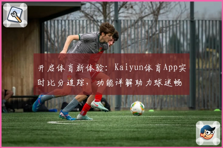 开启体育新体验:Kaiyun体育App实时比分追踪,功能详解助力球迷畅享赛事