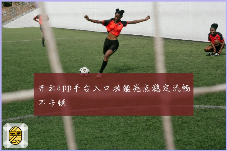 开云app平台入口功能亮点稳定流畅不卡顿