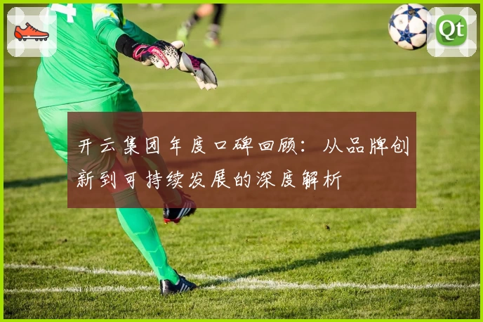 开云集团年度口碑回顾：从品牌创新到可持续发展的深度解析