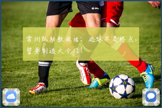 常州队助教放话：进球不是终点，誓要制造大冷门！