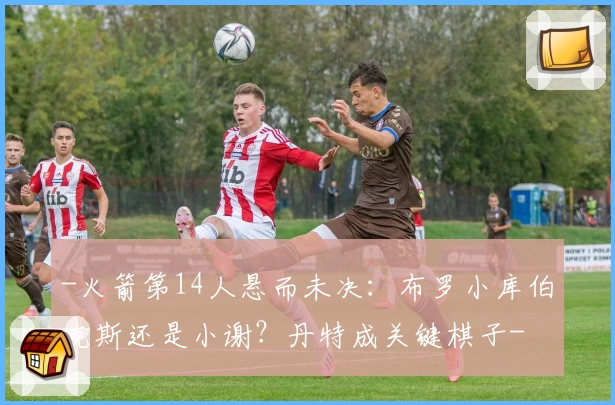 -火箭第14人悬而未决：布罗小库伯克斯还是小谢？丹特成关键棋子-