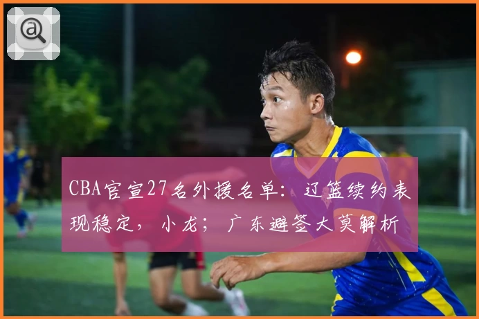CBA官宣27名外援名单:辽篮续约表现稳定,小龙;广东避签大莫解析背后考量
