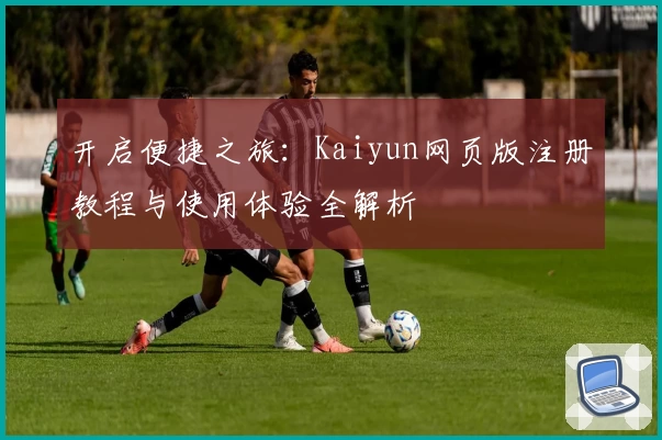 开启便捷之旅：Kaiyun网页版注册教程与使用体验全解析