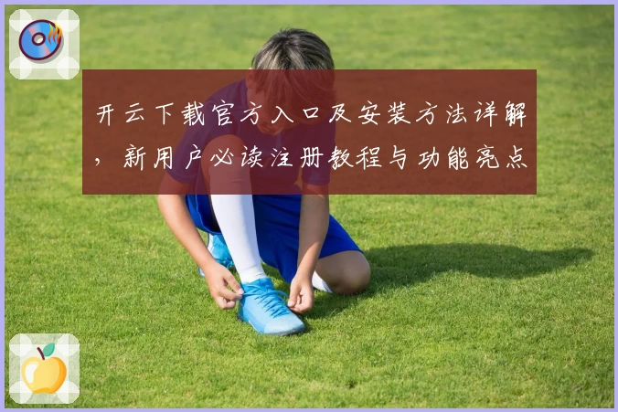 开云下载官方入口及安装方法详解，新用户必读注册教程与功能亮点分析