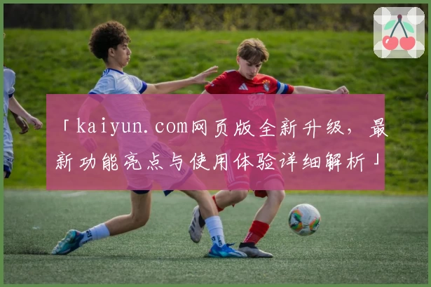 「kaiyun.com网页版全新升级，最新功能亮点与使用体验详细解析」