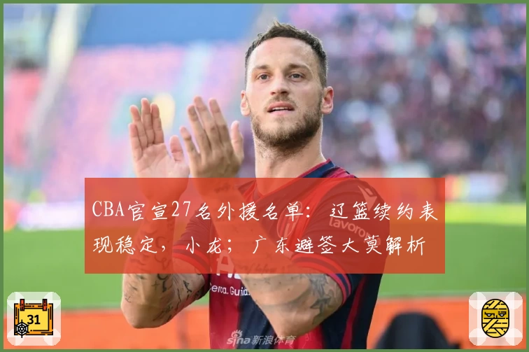 CBA官宣27名外援名单：辽篮续约表现稳定，小龙；广东避签大莫解析背后考量