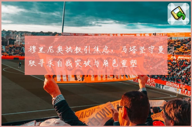 穆里尼奥执教引焦虑，马塔坚守曼联寻求自我突破与角色重塑
