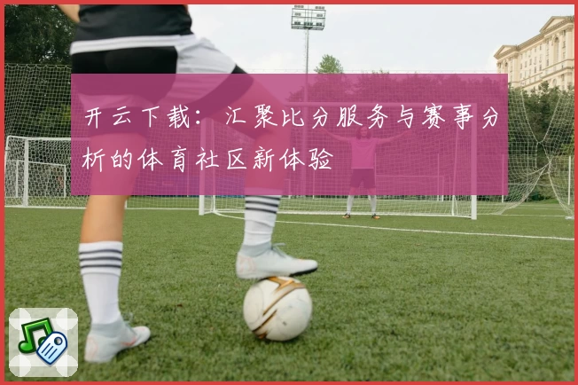 开云下载：汇聚比分服务与赛事分析的体育社区新体验