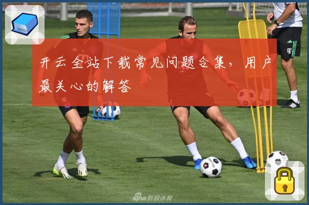 开云全站下载常见问题合集,用户最关心的解答