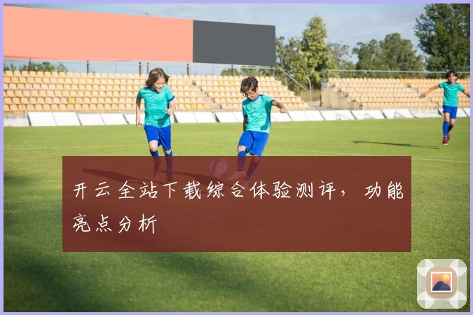 开云全站下载综合体验测评，功能亮点分析