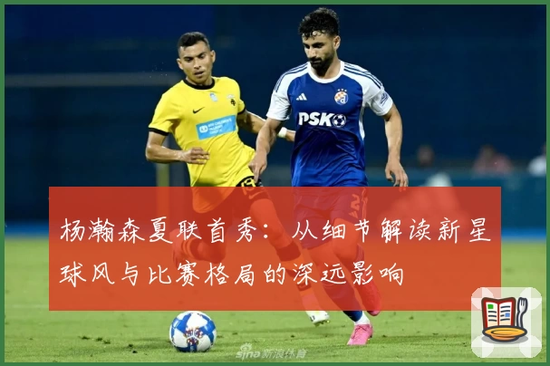 杨瀚森夏联首秀:从细节解读新星球风与比赛格局的深远影响