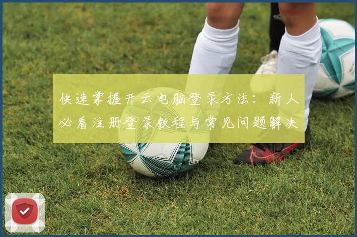 快速掌握开云电脑登录方法：新人必看注册登录教程与常见问题解决指南
