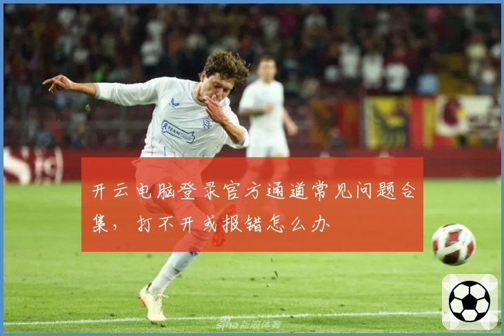 开云电脑登录官方通道常见问题合集,打不开或报错怎么办